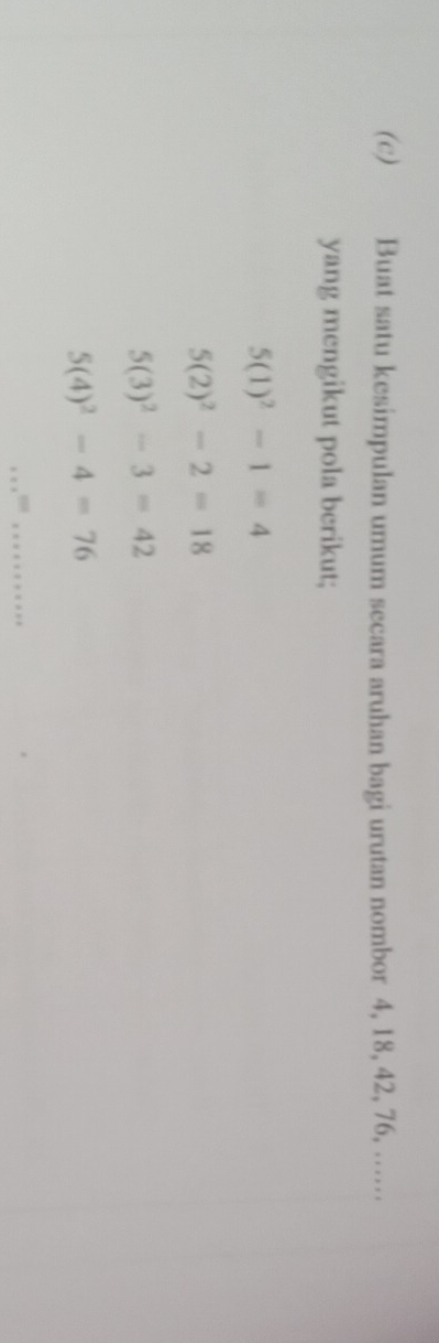 Buat satu kesimpulan umum secara aruhan bagi urutan nombor 4, 18, 42, 76, …… 
yang mengikut pola berikut;
5(1)^2-1=4
5(2)^2-2=18
5(3)^2-3=42
5(4)^2-4=76
_ ·s ·s^(1201)