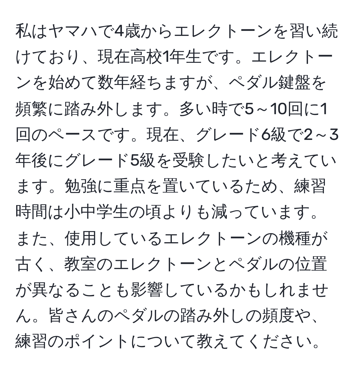 私はヤマハで4歳からエレクトーンを習い続けており、現在高校1年生です。エレクトーンを始めて数年経ちますが、ペダル鍵盤を頻繁に踏み外します。多い時で5～10回に1回のペースです。現在、グレード6級で2～3年後にグレード5級を受験したいと考えています。勉強に重点を置いているため、練習時間は小中学生の頃よりも減っています。また、使用しているエレクトーンの機種が古く、教室のエレクトーンとペダルの位置が異なることも影響しているかもしれません。皆さんのペダルの踏み外しの頻度や、練習のポイントについて教えてください。