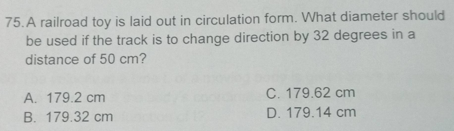 A railroad toy is laid out in circulation form. What diameter should
be used if the track is to change direction by 32 degrees in a
distance of 50 cm?
A. 179.2 cm C. 179.62 cm
B. 179.32 cm
D. 179.14 cm