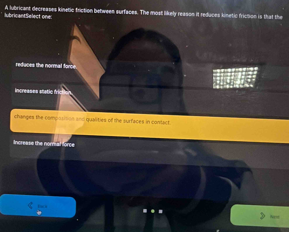 A lubricant decreases kinetic friction between surfaces. The most likely reason it reduces kinetic friction is that the
lubricantSelect one:
reduces the normal force.
increases static friction.
changes the composition and qualities of the surfaces in contact.
Increase the normal force
Back
Next