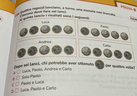 PROVA 8
Cascuno deve fare sei lanci.
*26 Quattro ragazzi lanciano, a turno, una moneta non truccata.
nto lancio i risultati sono i segu
T10 R
Dopo sei lanci, chi potrebbe aver ottenuto
per quattro volte?
A Luca, Paolo, Andrea e Carlo
B Solo Paolo
C Paolo e Luca
D Luca, Paolo e Carlo