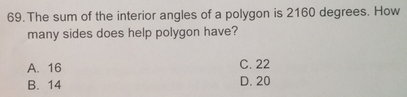 The sum of the interior angles of a polygon is 2160 degrees. How
many sides does help polygon have?
A. 16
C. 22
B. 14
D. 20