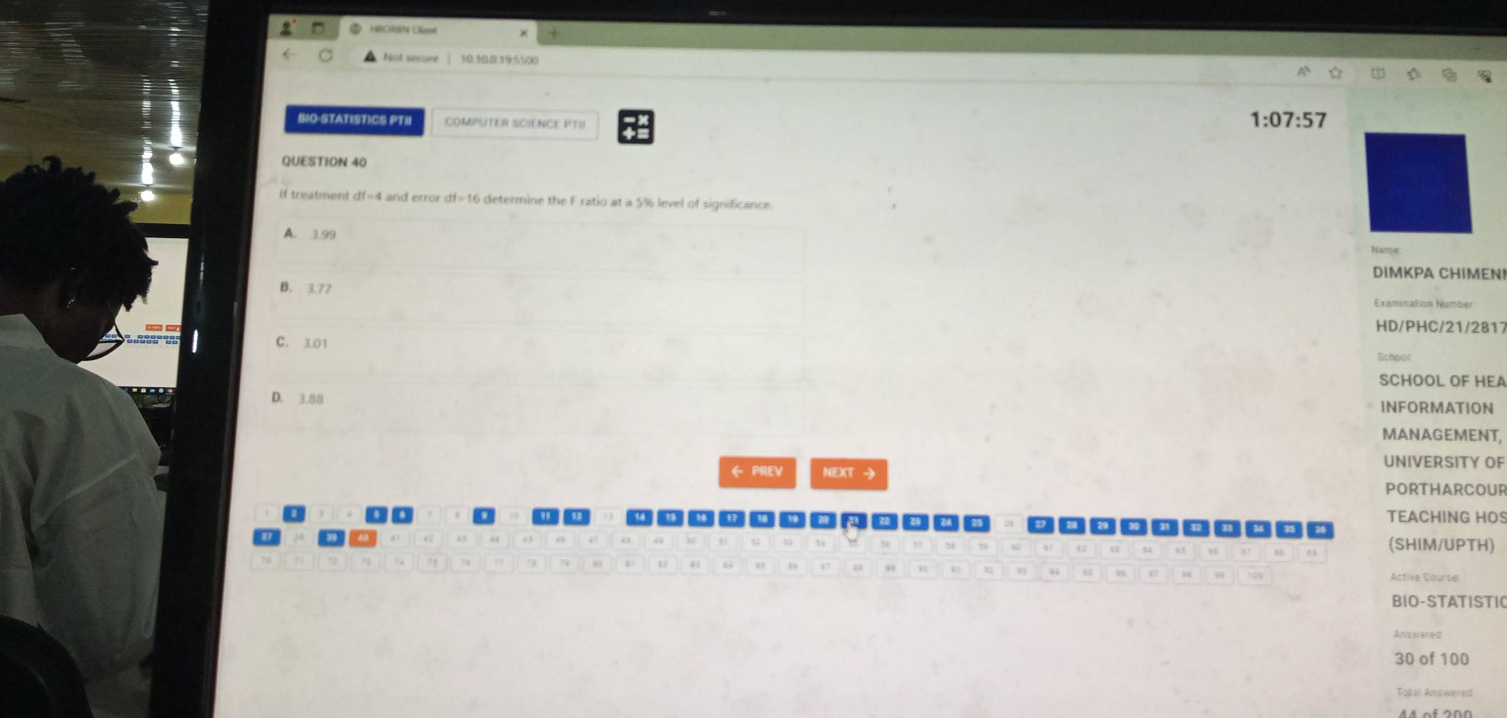 Not secure 10.10,0.19:5500
BIO-STATISTICS PTH COMPUTER SCIENCE PTII
1:07:57
QUESTION 40
if treatment df=4 A and error df=16 determine the F ratio at a 5% level of significance.
A. 3.99
Name
DIMKPA CHIMEN!
B. 3.77 Examination Number
HD/PHC/21/2817
C. 3.01
SCHOOL OF HEA
D. 3.88 INFORMATION
MANAGEMENT,
UNIVERSITY OF
← PREV NEXT → PORTHARCOUR
TEACHING HOS
(SHIM/UPTH)
Active Courser
BIO-STATISTI(
Ans wered
30 of 100
Taßali Answered
4 4 of 200