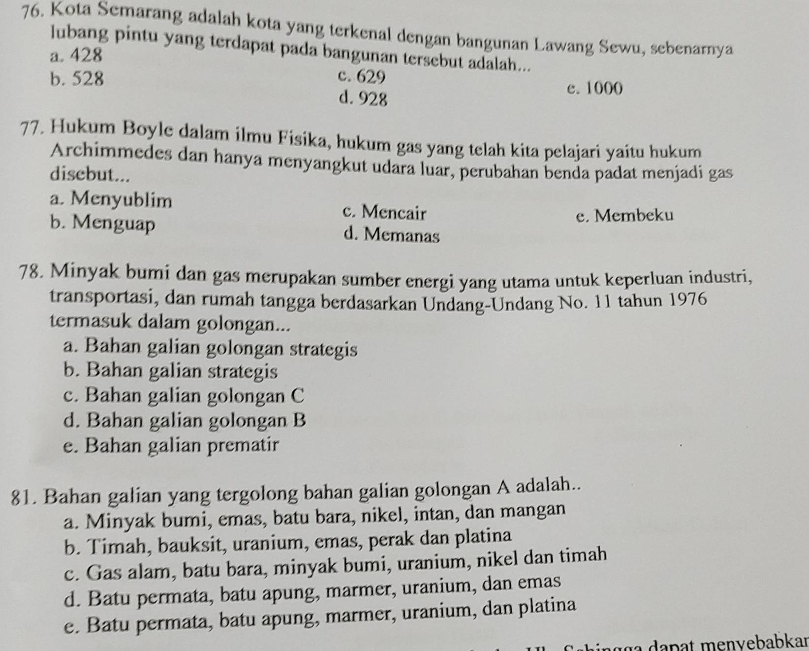 Kota Semarang adalah kota yang terkenal dengan bangunan Lawang Sewu, sebenarnya
lubang pintu yang terdapat pada bangunan tersebut adalah...
a. 428
b. 528 c. 629
d. 928
c. 1000
77. Hukum Boyle dalam ilmu Fisika, hukum gas yang telah kita pelajari yaitu hukum
Archimmedes dan hanya menyangkut udara luar, perubahan benda padat menjadi gas
disebut...
a. Menyublim c. Mencair
e. Membeku
b. Menguap d. Memanas
78. Minyak bumi dan gas merupakan sumber energi yang utama untuk keperluan industri,
transportasi, dan rumah tangga berdasarkan Undang-Undang No. 11 tahun 1976
termasuk dalam golongan...
a. Bahan galian golongan strategis
b. Bahan galian strategis
c. Bahan galian golongan C
d. Bahan galian golongan B
e. Bahan galian prematir
81. Bahan galian yang tergolong bahan galian golongan A adalah..
a. Minyak bumi, emas, batu bara, nikel, intan, dan mangan
b. Timah, bauksit, uranium, emas, perak dan platina
c. Gas alam, batu bara, minyak bumi, uranium, nikel dan timah
d. Batu permata, batu apung, marmer, uranium, dan emas
e. Batu permata, batu apung, marmer, uranium, dan platina
n g g a d a pat menvebabkaı