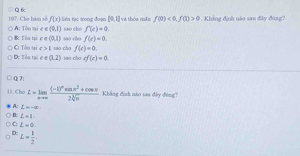 Cho hàm số f(x) liên tục trong đoạn [0,1] và thỏa mãn f(0)<0,f(1)>0. Khẳng định nào sau đây đúng?
A: Tồn tại c∈ (0,1) sao cho f'(c)=0.
B: Tồn tại c∈ (0,1) sao cho f(c)=0.
C: Tồn tại c>1 sao cho f(c)=0.
D: Tồn tại c∈ (1,2) sao cho cf(c)=0. 
Q 7:
11. Cho L=limlimits _nto ∈fty frac (-1)^nsin n^2+cos n2sqrt[3](n). Khẳng định nảo sau đây đủng?
A: L=-∈fty.
B: L=1.
C: L=0.
D: L= 1/2 .