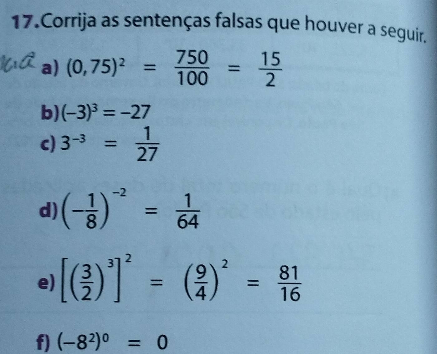 Corrija as sentenças falsas que houver a seguir. 
a) (0,75)^2= 750/100 = 15/2 
b) (-3)^3=-27
c) 3^(-3)= 1/27 
d) (- 1/8 )^-2= 1/64 
e) [( 3/2 )^3]^2=( 9/4 )^2= 81/16 
f) (-8^2)^0=0