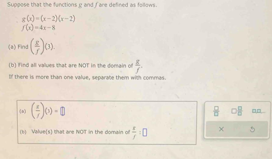 Suppose that the functions g and fare defined as follows.
g(x)=(x-2)(x-2)
f(x)=4x-8
(a) Find ( g/f )(3). 
(b) Find all values that are NOT in the domain of  g/f . 
If there is more than one value, separate them with commas.
 □ /□   □  □ /□  
(a) ( g/f )(3)=□ □,□,.. 
(b) Value(s) that are NOT in the domain of  g/f :□
×