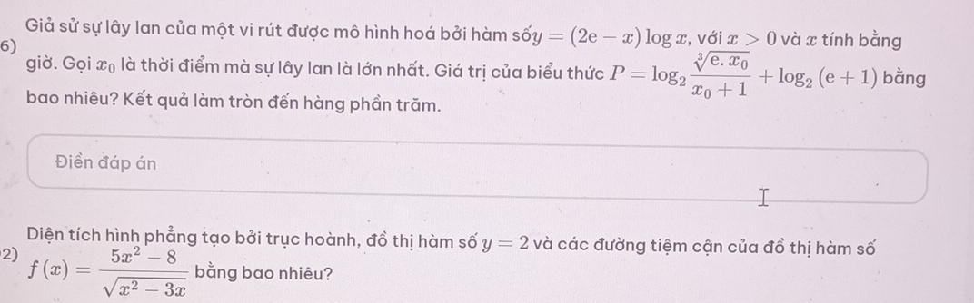 Giả sử sự lây lan của một vi rút được mô hình hoá bởi hàm số shat oy=(2e-x)log x , với x>0 và x tính bằng 
6) 
giờ. Gọi x₀ là thời điểm mà sự lây lan là lớn nhất. Giá trị của biểu thức P=log _2frac sqrt[3](e.x_0)x_0+1+log _2(e+1) bằng 
bao nhiêu? Kết quả làm tròn đến hàng phần trăm. 
Điền đáp án 
Diện tích hình phẳng tạo bởi trục hoành, đồ thị hàm số y=2 và các đường tiệm cận của đồ thị hàm số 
2) f(x)= (5x^2-8)/sqrt(x^2-3x)  bằng bao nhiêu?