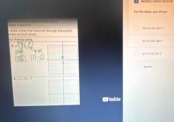 MULTIPLE-CHOICE QUESTION
For the slope, you will go:
he the to create more points .
stope is rise/run!
o draw a line that extends through the points. Up 4 to the right 3
arrow on both ends.
ph the eguation
2. y=-2 Up 3 to the right 4
Up 4 to the left 3
Rewatch
4. y=-3x+7
) YouTube