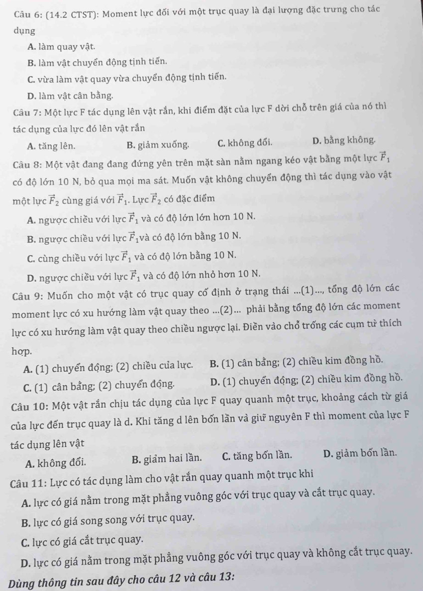 (14.2 CTST): Moment lực đối với một trục quay là đại lượng đặc trưng cho tác
dụng
A. làm quay vật.
B. làm vật chuyển động tịnh tiến.
C. vừa làm vật quay vừa chuyển động tịnh tiến.
D. làm vật cân bằng.
Câu 7: Một lực F tác dụng lên vật rắn, khi điểm đặt của lực F dời chỗ trên giá của nó thì
tác dụng của lực đó lên vật rắn
A. tăng lên. B. giảm xuống. C. không đối. D. bằng không.
Câu 8: Một vật đang đang đứng yên trên mặt sàn nằm ngang kéo vật bằng một lực vector F_1
có độ lớn 10 N, bỏ qua mọi ma sát. Muốn vật không chuyển động thì tác dụng vào vật
một lực vector F_2 cùng giá với vector F_1. Lực vector F_2 có đặc điểm
A. ngược chiều với lực vector F_1 và có độ lớn lớn hơn 10 N.
B. ngược chiều với lực vector F_1 và có độ lớn bằng 10 N.
C. cùng chiều với lực vector F_1 và có độ lớn bằng 10 N.
D. ngược chiều với lực vector F_1 và có độ lớn nhỏ hơn 10 N.
Câu 9: Muốn cho một vật có trục quay cố định ở trạng thái ...(1)..., tổng độ lớn các
moment lực có xu hướng làm vật quay theo ...(2)... phải bằng tổng độ lớn các moment
lực có xu hướng làm vật quay theo chiều ngược lại. Điền vào chổ trống các cụm từ thích
hop.
A. (1) chuyển động; (2) chiều của lực. B. (1) cân bằng; (2) chiều kim đồng hồ.
C. (1) cân bằng; (2) chuyển động. D. (1) chuyển động; (2) chiều kim đồng hồ.
Câu 10: Một vật rắn chịu tác dụng của lực F quay quanh một trục, khoảng cách từ giá
của lực đến trục quay là d. Khi tăng d lên bốn lần và giữ nguyên F thì moment của lực F
tác dụng lên vật
A. không đổi. B. giảm hai lần. C. tăng bốn lần. D. giảm bốn lần.
Câu 11: Lực có tác dụng làm cho vật rắn quay quanh một trục khi
A. lực có giá nằm trong mặt phẳng vuông góc với trục quay và cắt trục quay.
B. lực có giá song song với trục quay.
C. lực có giá cắt trục quay.
D. lực có giá nằm trong mặt phẳng vuông góc với trục quay và không cắt trục quay.
Dùng thông tin sau đây cho câu 12 và câu 13: