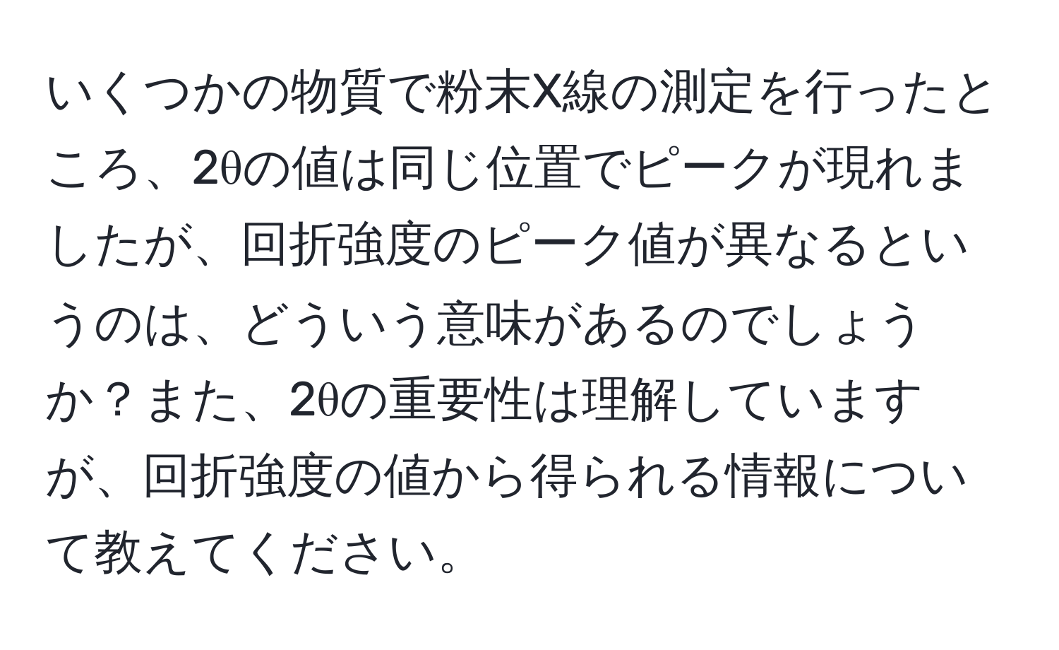 いくつかの物質で粉末X線の測定を行ったところ、2θの値は同じ位置でピークが現れましたが、回折強度のピーク値が異なるというのは、どういう意味があるのでしょうか？また、2θの重要性は理解していますが、回折強度の値から得られる情報について教えてください。