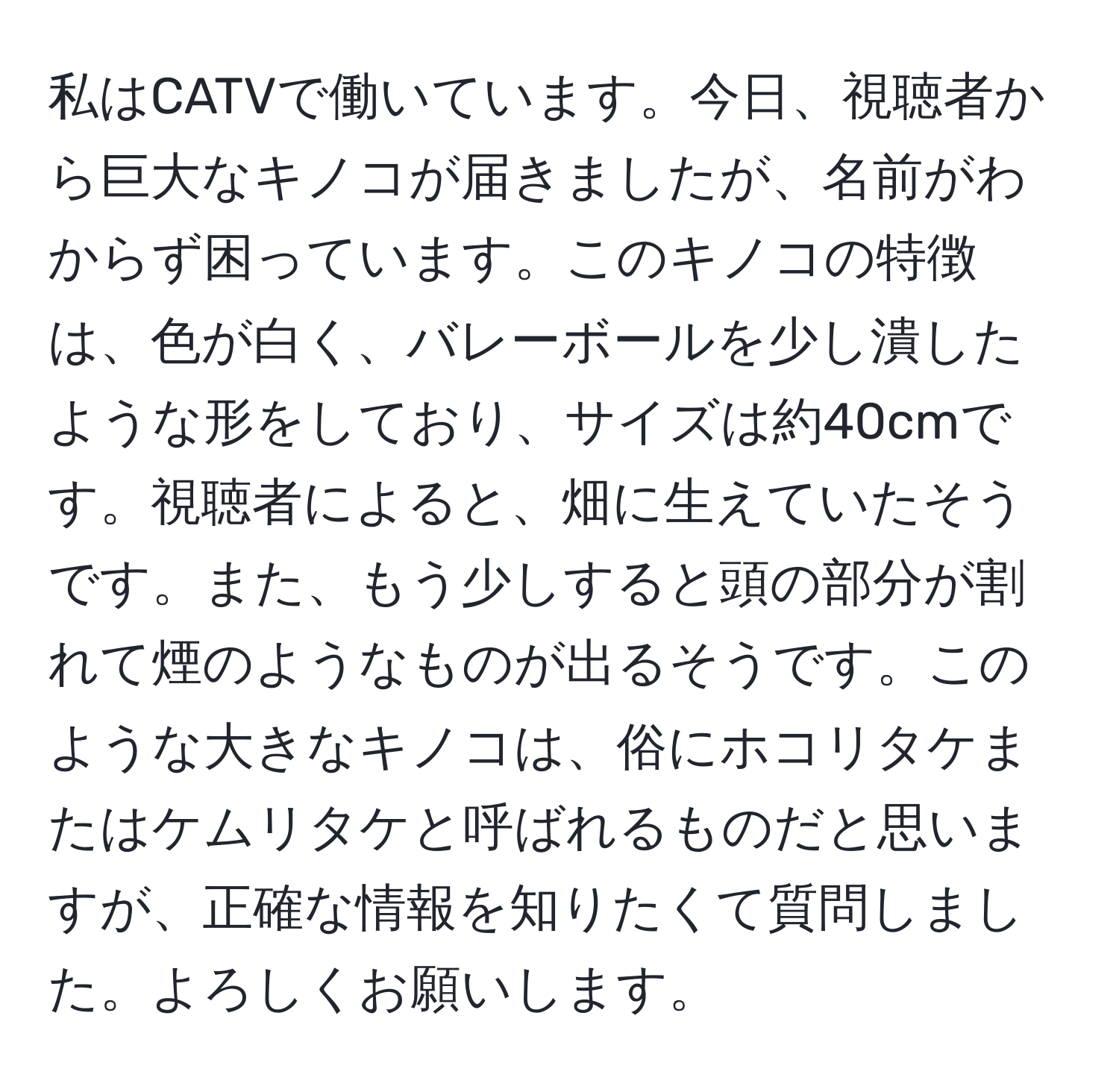 私はCATVで働いています。今日、視聴者から巨大なキノコが届きましたが、名前がわからず困っています。このキノコの特徴は、色が白く、バレーボールを少し潰したような形をしており、サイズは約40cmです。視聴者によると、畑に生えていたそうです。また、もう少しすると頭の部分が割れて煙のようなものが出るそうです。このような大きなキノコは、俗にホコリタケまたはケムリタケと呼ばれるものだと思いますが、正確な情報を知りたくて質問しました。よろしくお願いします。