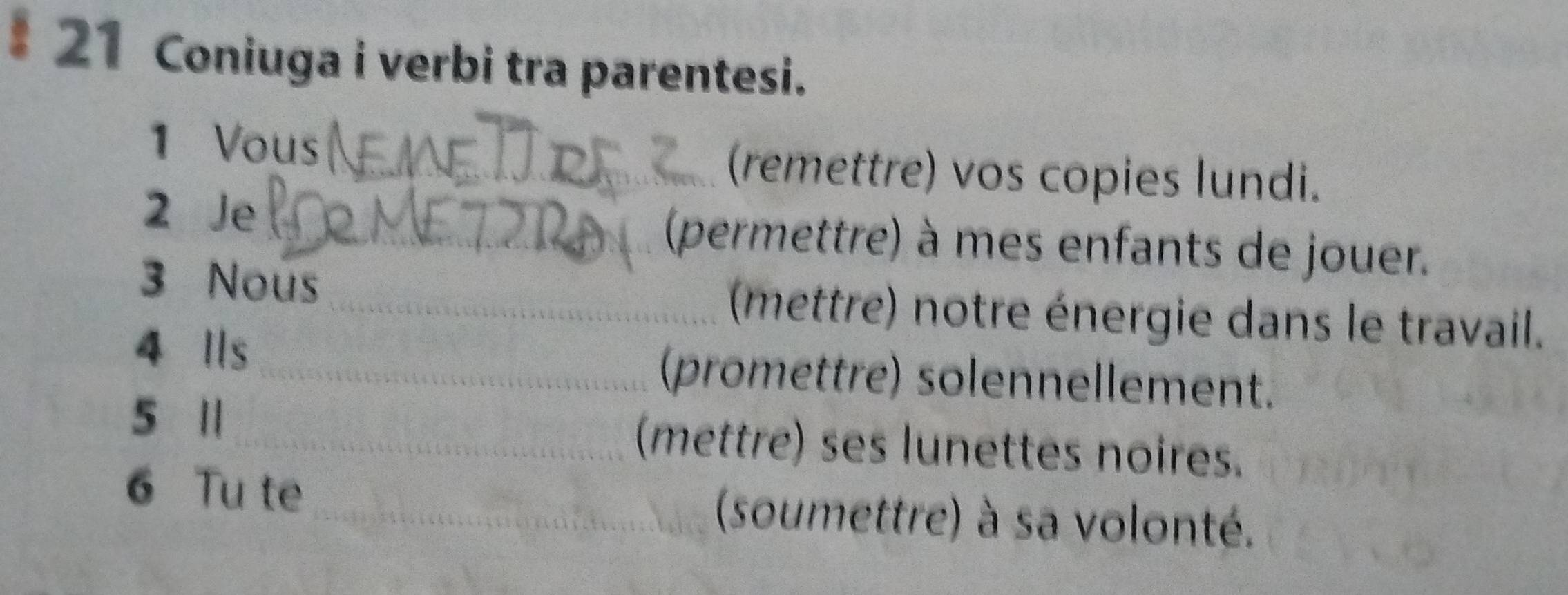 Coniuga i verbi tra parentesi. 
1 Vous _(remettre) vos copies lundi. 
2 Je _(permettre) à mes enfants de jouer. 
3 Nous _(mettre) notre énergie dans le travail. 
4 Ils _(promettre) solennellement. 
5 1_ (mettre) ses lunettes noires. 
6 Tu te _(soumettre) à sa volonté.