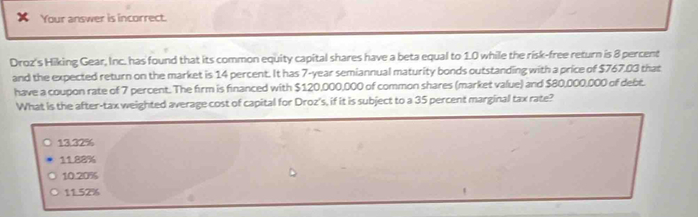 Your answer is incorrect.
Droz's Hiking Gear, Inc. has found that its common equity capital shares have a beta equal to 1.0 while the risk-free return is 8 percent
and the expected return on the market is 14 percent. It has 7-year semiannual maturity bonds outstanding with a price of $767,03 that
have a coupon rate of 7 percent. The firm is financed with $120,000,000 of common shares (market value) and $80,000,000 of debt.
What is the after-tax weighted average cost of capital for Droz's, if it is subject to a 35 percent marginal tax rate?
13.32%
11.88%
10.20%
11.52%