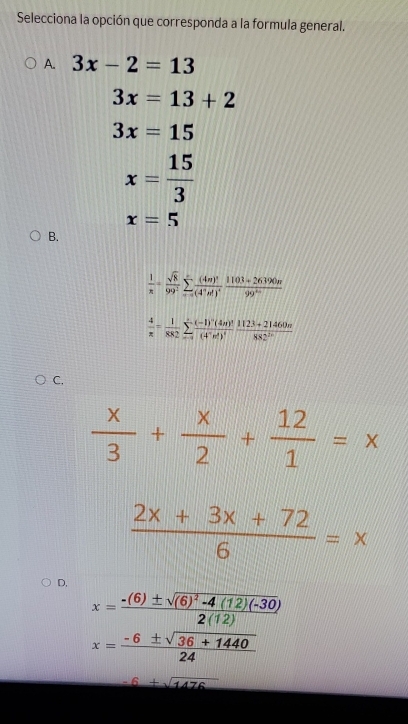 Selecciona la opción que corresponda a la formula general.
A. 3x-2=13
3x=13+2
3x=15
x= 15/3 
x=5
B.
 1/π  = sqrt(8)/99^2 sumlimits _(r=0)^rfrac (4n)^3(4^+n!)^4 (1103+26390n)/99^(4n) 
 4/π  = 1/882 sumlimits _(-1)^+frac (-1)^-(4n)^2(4^-n!)^4 (1123+21460π )/882^(2n) 
C.
 x/3 + x/2 + 12/1 =x
 (2x+3x+72)/6 =x
D,
x=frac -(6)± sqrt((6)^2)-4(12)(-30)2(12)
x= (-6± sqrt(36+1440))/24 
-6+sqrt(1476)