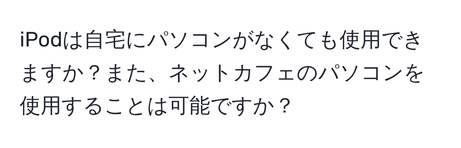 iPodは自宅にパソコンがなくても使用できますか？また、ネットカフェのパソコンを使用することは可能ですか？