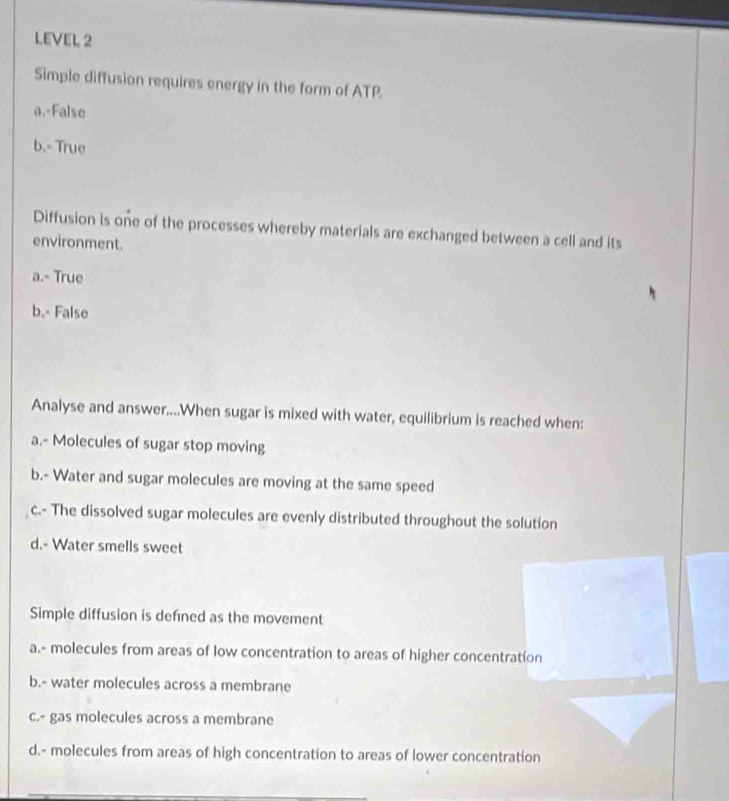 LEVEL 2 
Simple diffusion requires energy in the form of ATP. 
a.-False 
b.- True 
Diffusion is one of the processes whereby materials are exchanged between a cell and its 
environment. 
a.- True 
b.- False 
Analyse and answer....When sugar is mixed with water, equilibrium is reached when: 
a.- Molecules of sugar stop moving 
b.- Water and sugar molecules are moving at the same speed 
c.- The dissolved sugar molecules are evenly distributed throughout the solution 
d.- Water smells sweet 
Simple diffusion is defıned as the movement 
a.- molecules from areas of low concentration to areas of higher concentration 
b.- water molecules across a membrane 
c.- gas molecules across a membrane 
d.- molecules from areas of high concentration to areas of lower concentration