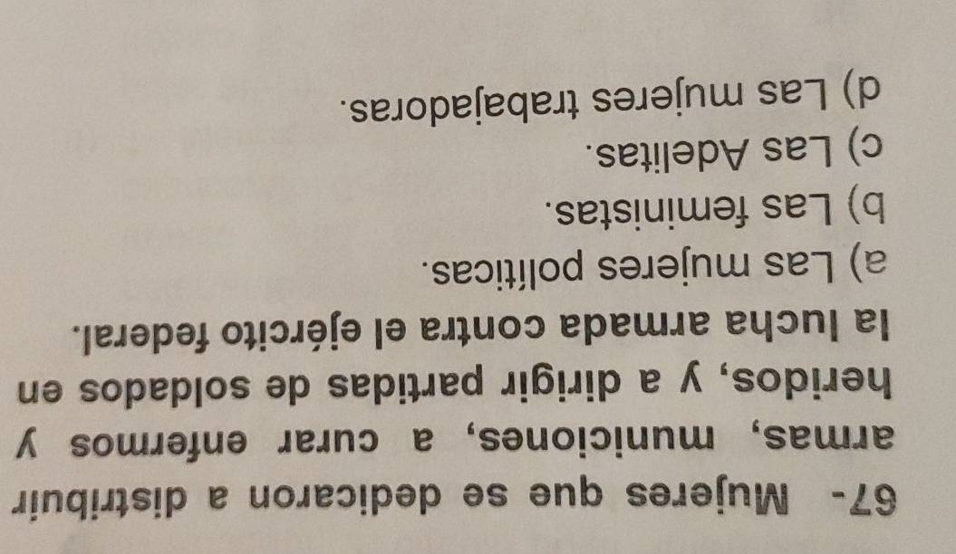 67- Mujeres que se dedicaron a distribuir
armas, municiones, a curar enfermos y
heridos, y a dirigir partidas de soldados en
la lucha armada contra el ejército federal.
a) Las mujeres políticas.
b) Las feministas.
c) Las Adelitas.
d) Las mujeres trabajadoras.