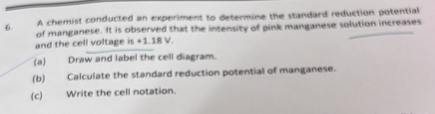 A chemist conducted an experiment to determine the standard reduction potential 
of manganese. It is observed that the intensity of pink manganese solution increases 
and the cell voltage is +1.18 V. 
(a) Draw and label the cell diagram. 
(b) Calculate the standard reduction potential of manganese. 
(c) Write the cell notation.