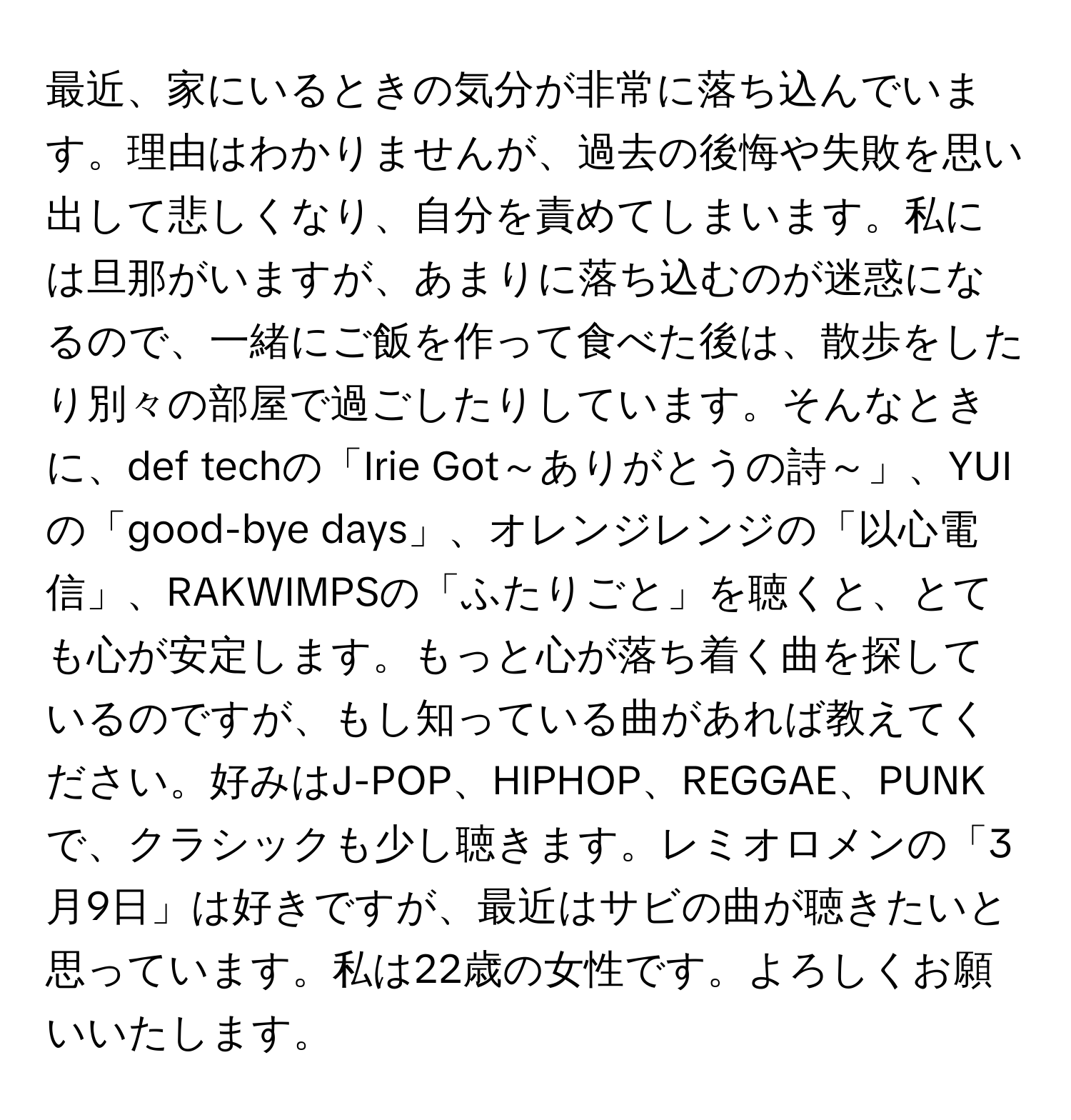 最近、家にいるときの気分が非常に落ち込んでいます。理由はわかりませんが、過去の後悔や失敗を思い出して悲しくなり、自分を責めてしまいます。私には旦那がいますが、あまりに落ち込むのが迷惑になるので、一緒にご飯を作って食べた後は、散歩をしたり別々の部屋で過ごしたりしています。そんなときに、def techの「Irie Got～ありがとうの詩～」、YUIの「good-bye days」、オレンジレンジの「以心電信」、RAKWIMPSの「ふたりごと」を聴くと、とても心が安定します。もっと心が落ち着く曲を探しているのですが、もし知っている曲があれば教えてください。好みはJ-POP、HIPHOP、REGGAE、PUNKで、クラシックも少し聴きます。レミオロメンの「3月9日」は好きですが、最近はサビの曲が聴きたいと思っています。私は22歳の女性です。よろしくお願いいたします。