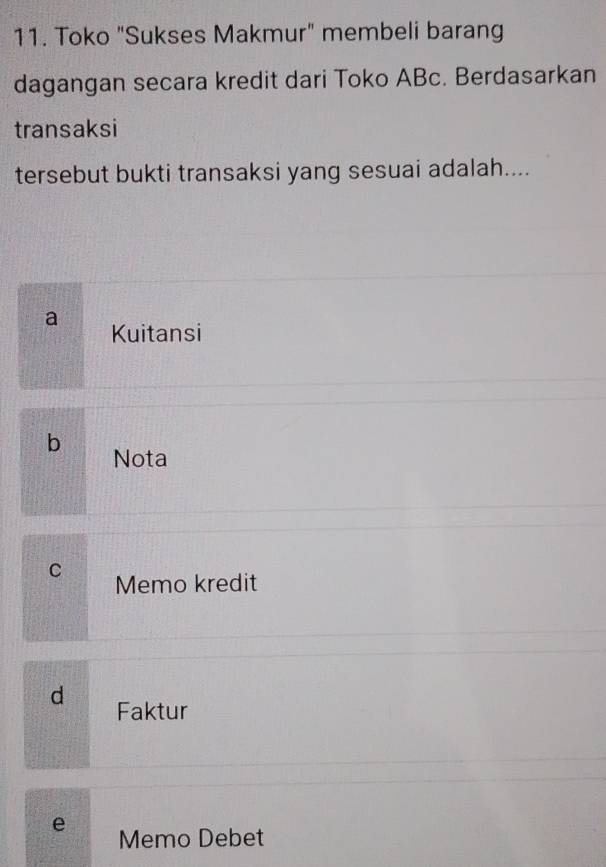 Toko "Sukses Makmur" membeli barang
dagangan secara kredit dari Toko ABc. Berdasarkan
transaksi
tersebut bukti transaksi yang sesuai adalah....
a Kuitansi
b Nota
C Memo kredit
d Faktur
e
Memo Debet