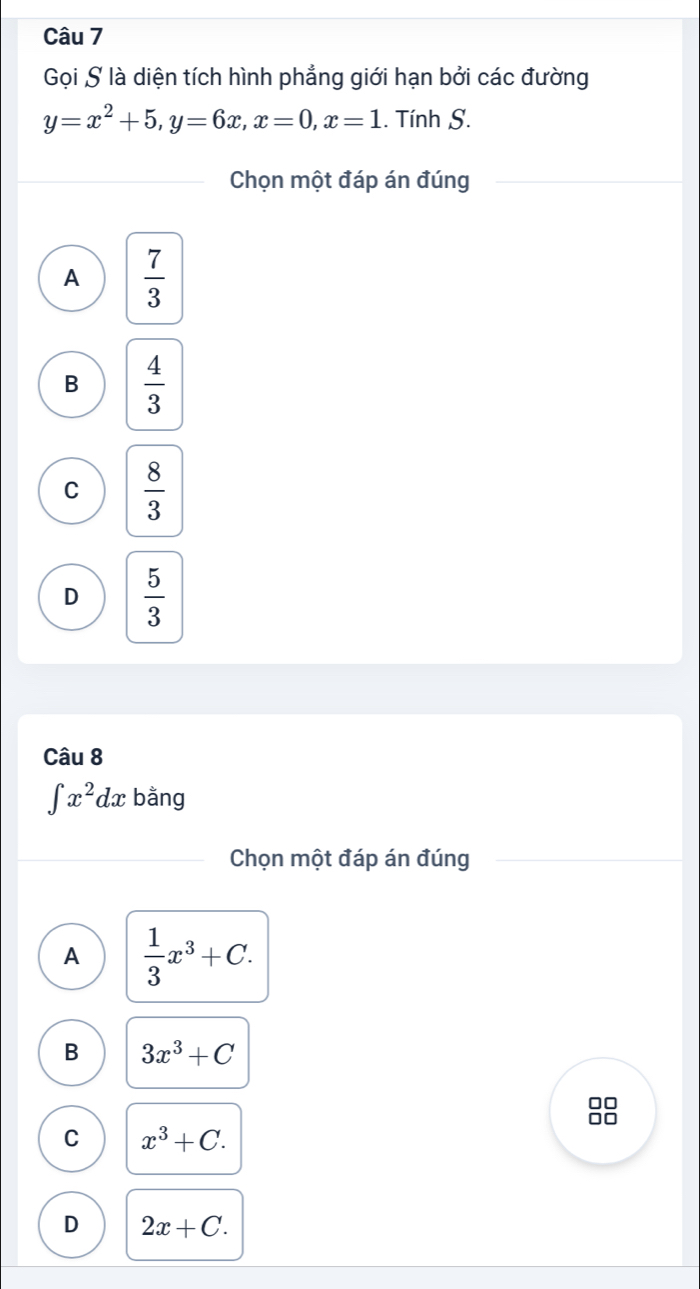 Gọi S là diện tích hình phẳng giới hạn bởi các đường
y=x^2+5, y=6x, x=0, x=1. Tính S.
Chọn một đáp án đúng
A  7/3 
B  4/3 
C  8/3 
D  5/3 
Câu 8
∈t x^2dx bằng
Chọn một đáp án đúng
A  1/3 x^3+C.
B 3x^3+C
88
C x^3+C.
D 2x+C.