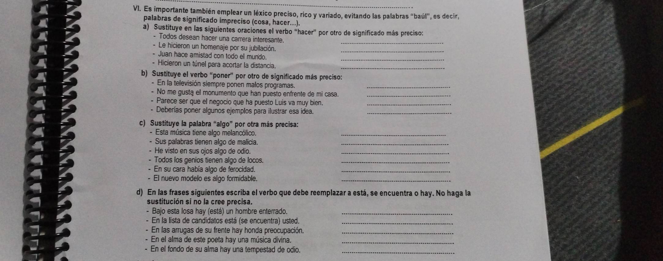 Es importante también emplear un léxico preciso, rico y variado, evitando las palabras “baúl”, es decir,
palabras de significado impreciso (cosa, hacer...).
a) Sustituye en las siguientes oraciones el verbo “hacer” por otro de significado más preciso:
- Todos desean hacer una carrera interesante.
- Le hicieron un homenaje por su jubilación._
- Juan hace amistad con todo el mundo._
- Hicieron un túnel para acortar la distancia._
b) Sustituye el verbo “poner” por otro de significado más preciso:
- En la televisión siempre ponen malos programas.
_
- No me gusta el monumento que han puesto enfrente de mi casa._
- Parece ser que el negocio que ha puesto Luis va muy bien._
- Deberías poner algunos ejemplos para ilustrar esa idea._
c) Sustituye la palabra “algo” por otra más precisa:
- Esta música tiene algo melancólico._
- Sus palabras tienen algo de malicia._
- He visto en sus ojos algo de odio.
_
- Todos los genios tienen algo de locos._
- En su cara había algo de ferocidad._
- El nuevo modelo es algo formidable._
d) En las frases siguientes escriba el verbo que debe reemplazar a está, se encuentra o hay. No haga la
sustitución si no la cree precisa.
- Bajo esta Iosa hay (está) un hombre enterrado._
- En la lista de candidatos está (se encuentra) usted._
- En las arrugas de su frente hay honda preocupación._
- En el alma de este poeta hay una música divina._
- En el fondo de su alma hay una tempestad de odio._