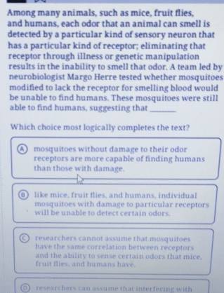 Among many animals, such as mice, fruit flies,
and humans, each odor that an animal can smell is
detected by a particular kind of sensory neuron that
has a particular kind of receptor; eliminating that
receptor through illness or genetic manipulation
results in the inability to smell that odor. A team led by
neurobiologist Margo Herre tested whether mosquitoes
modified to lack the receptor for smelling blood would
be unable to find humans. These mosquitoes were still
able to find humans, suggesting that_
Which choice most logically completes the text?
A mosquitoes without damage to their odor
receptors are more capable of finding humans
than those with damage.
B) like mice, fruit flies, and humans, individual
mosquitoes with damage to particular receptors
will be unable to detect certain odors.
researchers cannot assume that mosquitoes
have the same correlation between receptors
and the ability to sense certain odors that mice,
fruit flies, and humans have.
D researchers can assume that interfering with