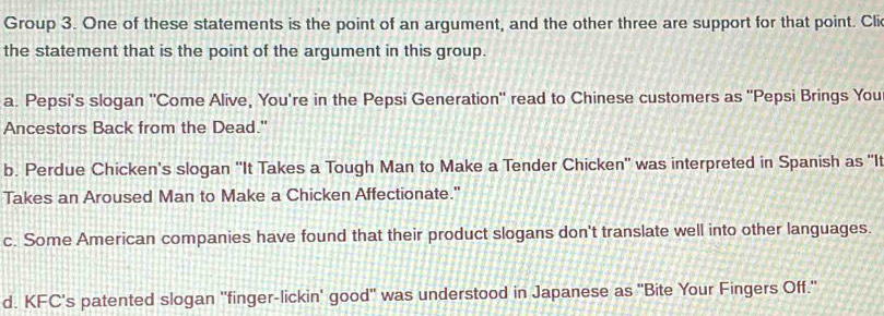 Group 3. One of these statements is the point of an argument, and the other three are support for that point. Cli
the statement that is the point of the argument in this group.
a. Pepsi's slogan "Come Alive, You're in the Pepsi Generation" read to Chinese customers as "Pepsi Brings You
Ancestors Back from the Dead."
b. Perdue Chicken's slogan ''It Takes a Tough Man to Make a Tender Chicken' was interpreted in Spanish as "It
Takes an Aroused Man to Make a Chicken Affectionate."
c. Some American companies have found that their product slogans don't translate well into other languages.
d. KFC's patented slogan ''finger-lickin' good' was understood in Japanese as "Bite Your Fingers Off."