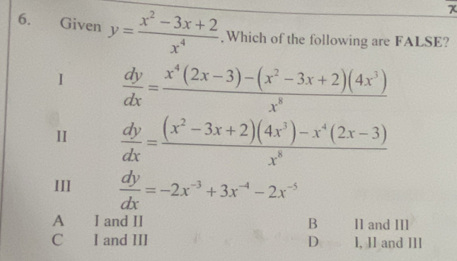 Given y= (x^2-3x+2)/x^4 .Which of the following are FALSE?
I  dy/dx = (x^4(2x-3)-(x^2-3x+2)(4x^3))/x^8 
II  dy/dx = ((x^2-3x+2)(4x^3)-x^4(2x-3))/x^8 
III  dy/dx =-2x^(-3)+3x^(-4)-2x^(-5)
A I and II B I1 and II1
C l and III D 1, 1l and III