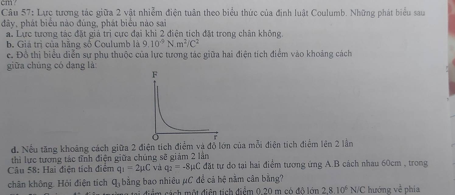 cm? 
Câu 57: Lực tương tác giữa 2 vật nhiễm điện tuân theo biểu thức của định luật Coulumb. Những phát biểu sau 
đây, phát biểu nào đúng, phát biểu nào sai 
a. Lực tương tác đặt giá trị cực đại khi 2 điện tích đặt trong chân không. 
b. Giá trị của hằng số Coulumb là 9.10^(-9)N.m^2/C^2
c. Đồ thị biểu diễn sự phụ thuộc của lực tương tác giữa hai điện tích điểm vào khoảng cách 
giữa chúng có dạng là: 
d. Nếu tăng khoảng cách giữa 2 điện tích điểm và độ lớn của mỗi điện tích điểm lên 2 lần 
thì lực tương tác tĩnh điện giữa chúng sẽ giảm 2 lần 
Câu 58: Hai điện tích điểm q_1=2mu C và q_2=-8mu C đặt tự do tại hai điểm tương ứng A.B cách nhau 60cm , trong 
chân không. Hỏi điện tích q_3 bằng bao nhiêu μC để cả hệ nằm cân bằng? 
điể c ách một điện tích điểm 0.20 m có đô lớn 2, 8.10^6N/C hướng về phía