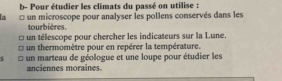 b- Pour étudier les climats du passé on utilise :
la un microscope pour analyser les pollens conservés dans les
tourbières.
un télescope pour chercher les indicateurs sur la Lune.
un thermomètre pour en repérer la température.
S un marteau de géologue et une loupe pour étudier les
anciennes moraines.