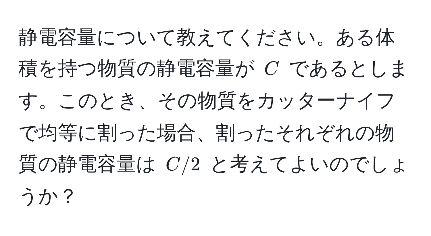 静電容量について教えてください。ある体積を持つ物質の静電容量が ( C ) であるとします。このとき、その物質をカッターナイフで均等に割った場合、割ったそれぞれの物質の静電容量は ( C/2 ) と考えてよいのでしょうか？