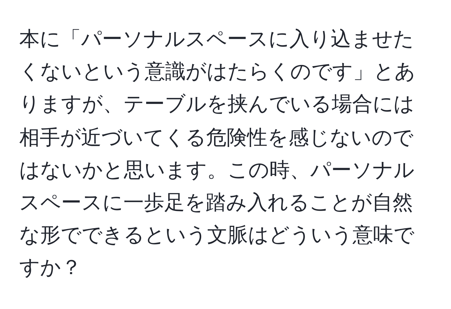 本に「パーソナルスペースに入り込ませたくないという意識がはたらくのです」とありますが、テーブルを挟んでいる場合には相手が近づいてくる危険性を感じないのではないかと思います。この時、パーソナルスペースに一歩足を踏み入れることが自然な形でできるという文脈はどういう意味ですか？