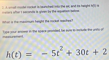 A small model rocket is launched into the air, and its height h(t) is
meters after t seconds is given by the equation below. 
What is the maximum height the rocket reaches? 
Type your answer in the space provided, be sure to include the units of 
mea surement.
h(t)=-5t^2+30t+2