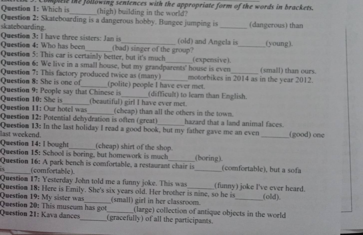 Complele the following sentences with the appropriate form of the words in brackets. 
Question 1: Which is_ (high) building in the world? 
Question 2: Skateboarding is a dangerous hobby. Bungee jumping is_ (dangerous) than 
skateboarding. 
Question 3: I have three sisters: Jan is_ (old) and Angela is_ (young). 
Question 4: Who has been_ (bad) singer of the group? 
Question 5: This car is certainly better, but it's much (expensive). 
Question 6: We live in a small house, but my grandparents' house is even (small) than ours. 
Question 7: This factory produced twice as (many) motorbikes in 2014 as in the year 2012. 
Question 8: She is one of_ (polite) people I have ever met. 
Question 9: People say that Chinese is (difficult) to learn than English. 
Question 10: She is_ (beautiful) girl I have ever met. 
Question 11: Our hotel was_ (cheap) than all the others in the town. 
Question 12: Potential dehydration is often (great) hazard that a land animal faces. 
Question 13: In the last holiday I read a good book, but my father gave me an even 
last weekend. _(good) one 
Question 14: I bought_ (cheap) shirt of the shop. 
Question 15: School is boring, but homework is much (boring). 
Question 16: A park bench is comfortable, a restaurant chair is 
is_ _(comfortable), but a sofa 
(comfortable). 
Question 17: Yesterday John told me a funny joke. This was (funny) joke I've ever heard. 
Question 18: Here is Emily. She's six years old. Her brother is nine, so he is_ (old). 
Question 19: My sister was_ (small) girl in her classroom. 
Question 20: This museum has got (large) collection of antique objects in the world 
Question 21: Kava dances_ (gracefully) of all the participants.