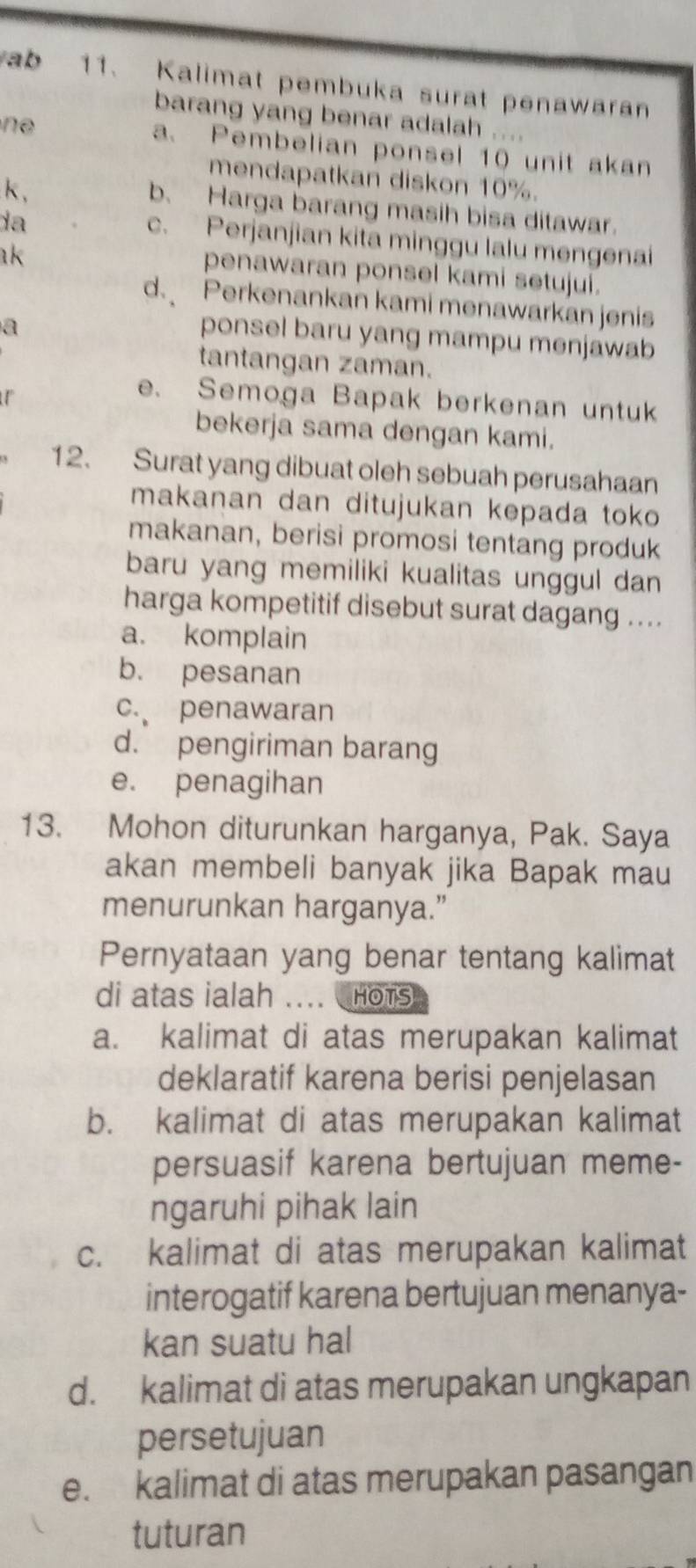 ab 11. Kalimat pembuka surat penawaran
barang yang benar adalah ....
ne
a. Pembelian ponsel 10 unit akan
mendapatkan diskon 10%.
k ,
b. Harga barang masih bisa ditawar.
da
c. Perjanjian kita minggu lalu mengenai
ak
penawaran ponsel kami setujui.
d. Perkenankan kami menawarkan jenis
a
ponsel baru yang mampu menjawab
tantangan zaman.
e. Semoga Bapak berkenan untuk
bekerja sama dengan kami.
12. Surat yang dibuat oleh sebuah perusahaan
makanan dan ditujukan kepada toko
makanan, berisi promosi tentang produk
baru yang memiliki kualitas unggul dan
harga kompetitif disebut surat dagang ...
a. komplain
b. pesanan
c. penawaran
d. pengiriman barang
e. penagihan
13. Mohon diturunkan harganya, Pak. Saya
akan membeli banyak jika Bapak mau
menurunkan harganya.”
Pernyataan yang benar tentang kalimat
di atas ialah HOTS
a. kalimat di atas merupakan kalimat
deklaratif karena berisi penjelasan
b. kalimat di atas merupakan kalimat
persuasif karena bertujuan meme-
ngaruhi pihak lain
c. kalimat di atas merupakan kalimat
interogatif karena bertujuan menanya-
kan suatu hal
d. kalimat di atas merupakan ungkapan
persetujuan
e. kalimat di atas merupakan pasangan
tuturan