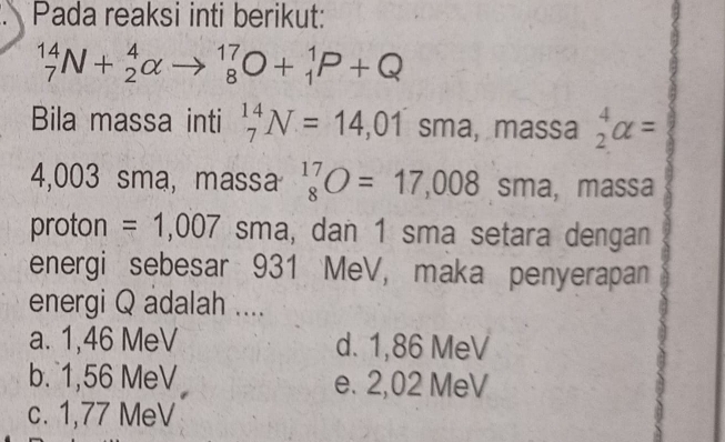 Pada reaksi inti berikut:
_7^((14)N+_2^4alpha to _8^(17)O+_1^1P+Q
Bila massa inti _7^(14)N=14,01sma, massa beginarray)r 4 2endarray alpha =
4,003 sma, massa beginarrayr 17 8endarray O=17,008sma , massa
proton = 1,007 sma, dan 1 sma setara dengan
energi sebesar 931 MeV, maka penyerapan
energi Q adalah ....
a. 1,46 MeV d. 1,86 MeV
b. 1,56 MeV e. 2,02 MeV
c. 1,77 MeV