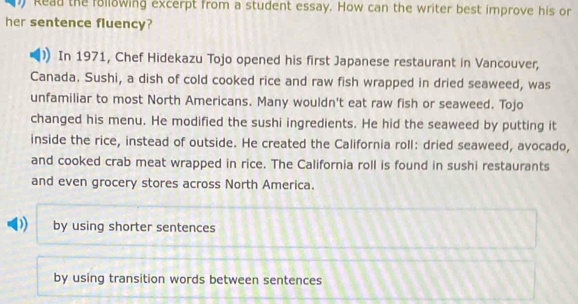 kead the following excerpt from a student essay. How can the writer best improve his or
her sentence fluency?
In 1971, Chef Hidekazu Tojo opened his first Japanese restaurant in Vancouver,
Canada. Sushi, a dish of cold cooked rice and raw fish wrapped in dried seaweed, was
unfamiliar to most North Americans. Many wouldn't eat raw fish or seaweed. Tojo
changed his menu. He modified the sushi ingredients. He hid the seaweed by putting it
inside the rice, instead of outside. He created the California roll: dried seaweed, avocado,
and cooked crab meat wrapped in rice. The California roll is found in sushi restaurants
and even grocery stores across North America.
D) by using shorter sentences
by using transition words between sentences