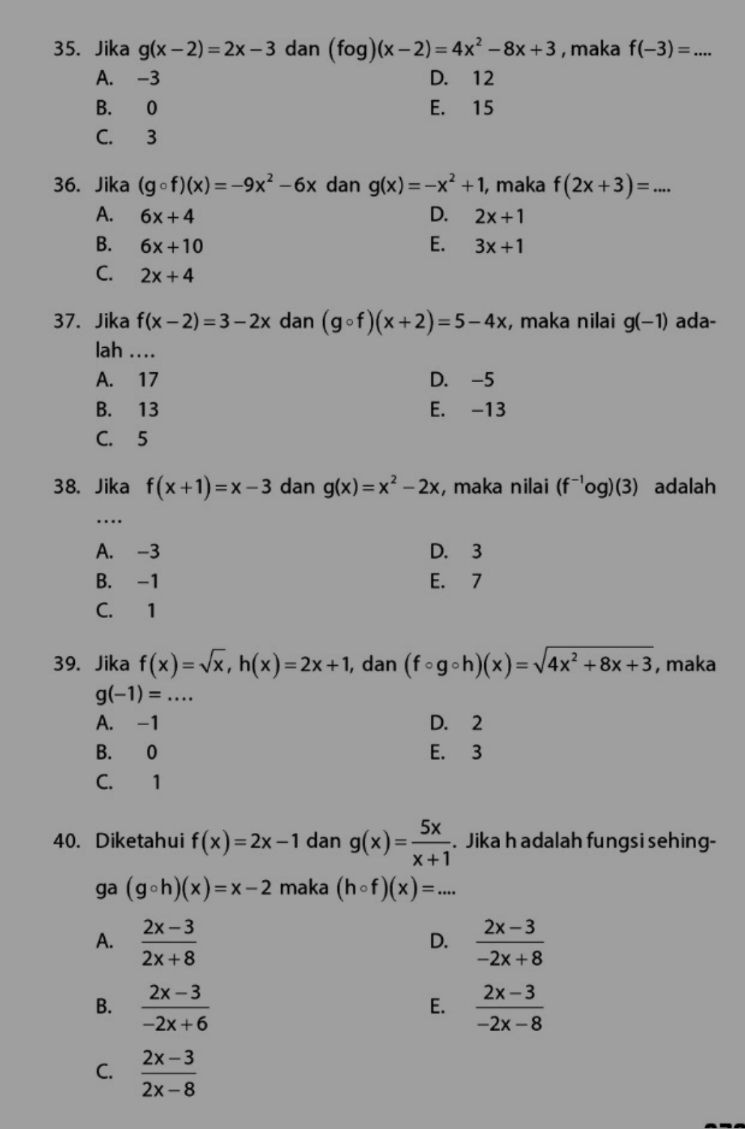 Jika g(x-2)=2x-3 dan (fog)(x-2)=4x^2-8x+3 , maka f(-3)=...
A. -3 D. 12
B. 0 E. 15
C. 3
36. Jika (gcirc f)(x)=-9x^2-6x dan g(x)=-x^2+1 , maka f(2x+3)=...
A. 6x+4 D. 2x+1
B. 6x+10 E. 3x+1
C. 2x+4
37. Jika f(x-2)=3-2x dan (gcirc f)(x+2)=5-4x , maka nilai g(-1) ada-
lah ....
A. 17 D. -5
B. 13 E. -13
C. 5
38. Jika f(x+1)=x-3 dan g(x)=x^2-2x , maka nilai (f^(-1)og)(3) adalah
_
…
A. -3 D. 3
B. -1 E. 7
C. 1
39. Jika f(x)=sqrt(x),h(x)=2x+1 , dan (fcirc gcirc h)(x)=sqrt(4x^2+8x+3) , maka
g(-1)=...
A. -1 D. 2
B. 0 E. 3
C. 1
40. Diketahui f(x)=2x-1 dan g(x)= 5x/x+1 . Jika h adalah fungsi sehing-
ga (gcirc h)(x)=x-2 maka (hcirc f)(x)=...
A.  (2x-3)/2x+8   (2x-3)/-2x+8 
D.
B.  (2x-3)/-2x+6   (2x-3)/-2x-8 
E.
C.  (2x-3)/2x-8 