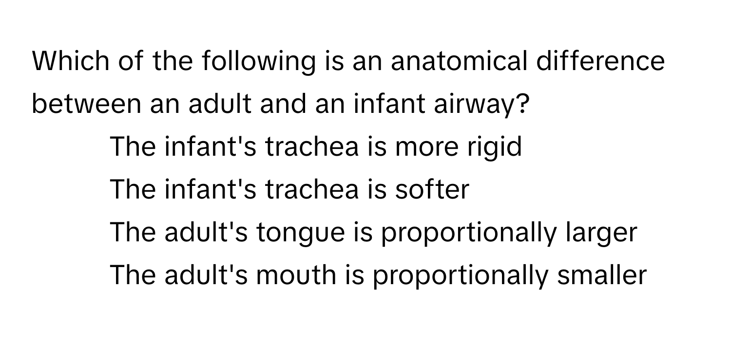 Which of the following is an anatomical difference between an adult and an infant airway?

1) The infant's trachea is more rigid 
2) The infant's trachea is softer 
3) The adult's tongue is proportionally larger 
4) The adult's mouth is proportionally smaller