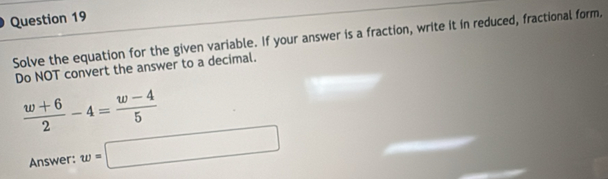 Solve the equation for the given variable. If your answer is a fraction, write it in reduced, fractional form, 
Do NOT convert the answer to a decimal.
 (w+6)/2 -4= (w-4)/5 
Answer: w=□