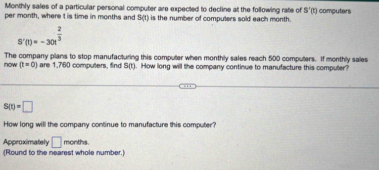 Monthly sales of a particular personal computer are expected to decline at the following rate of S'(t) computers 
per month, where t is time in months and S(t) is the number of computers sold each month.
S'(t)=-30t^(frac 2)3
The company plans to stop manufacturing this computer when monthly sales reach 500 computers. If monthly sales 
now (t=0) are 1,760 computers, find S(t). How long will the company continue to manufacture this computer?
S(t)=□
How long will the company continue to manufacture this computer? 
Approximately □ months. 
(Round to the nearest whole number.)