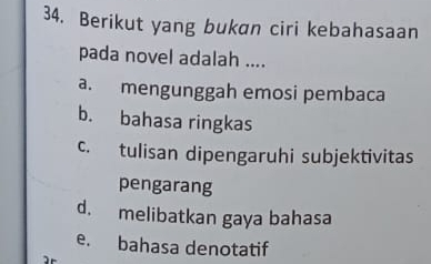 Berikut yang bukan ciri kebahasaan
pada novel adalah ....
a. mengunggah emosi pembaca
b. bahasa ringkas
c. tulisan dipengaruhi subjektivitas
pengarang
d. melibatkan gaya bahasa
e. bahasa denotatif