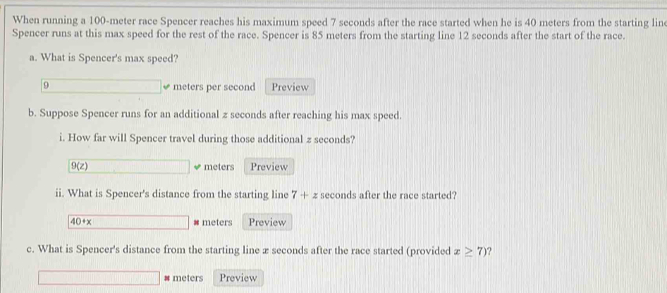 When running a 100-meter race Spencer reaches his maximum speed 7 seconds after the race started when he is 40 meters from the starting lin 
Spencer runs at this max speed for the rest of the race. Spencer is 85 meters from the starting line 12 seconds after the start of the race. 
a. What is Spencer's max speed?
9 □ meters per second Preview 
b. Suppose Spencer runs for an additional z seconds after reaching his max speed. 
i. How far will Spencer travel during those additional z seconds?
9(z) □ meters Preview 
ii. What is Spencer's distance from the starting line 7+z seconds after the race started?
40+x □ # meters Preview 
c. What is Spencer's distance from the starting line x seconds after the race started (provided x≥ 7) 2
□ # meters Preview