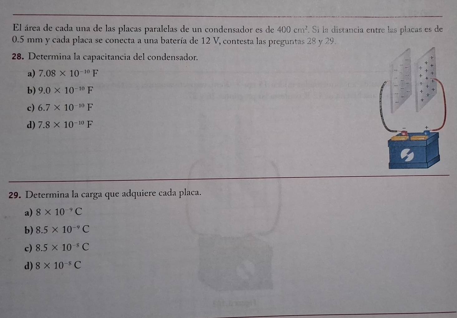 El área de cada una de las placas paralelas de un condensador es de 400cm^2. Si la distancia entre las placas es de
0.5 mm y cada placa se conecta a una batería de 12 V, contesta las preguntas 28 y 29.
28. Determina la capacitancia del condensador.
a) 7.08* 10^(-10)F
b) 9.0* 10^(-10)F
c) 6.7* 10^(-10)F
d) 7.8* 10^(-10)F
29. Determina la carga que adquiere cada placa.
a) 8* 10^(-9)C
b) 8.5* 10^(-9)C
c) 8.5* 10^(-8)C
d) 8* 10^(-8)C