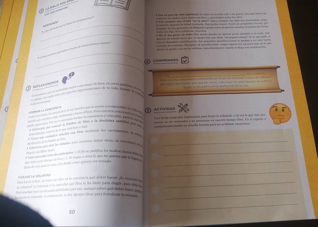 la bíblía nos en j 
lee con atención
* Ten un plan de vida espiritual: No dejes tu oración solo a las ganas, sino que busca un
«Que aprendieron de Pablo los tesalonicenes?
comun to de medios para unirte con Dios y ipractica los todos los dias'
_RESPONDE
* Ten siempre una virtud "en la mira": Ataca siempre tus defectos poniéndote como
propósito adquirir la virtud contraria. Para poder vencer, hazte un propósito a la vez, por
ejemplo: Si eres perezoso, sé diligente y ponte como propósito estudiar al menos dos horas
todos los días. Si te estuerzas, vencerás,
_* No te des gusto en todo: Nos ayuda mucho no darnos gusto siempre y en todo. San
fignacio de Lóyola decía que al cuerpo hay que darie "un poquito menos" de lo que pide 
esto lo flamamos mortificación. Las pequeñas mortificaciones te ayudan a ser más fuerte
y dueño de ti mismo. Ejemplos de mortificación: comer alguna vez un poco más de lo que
_
menos te guste o no ver tu teléfono inmediatamente cuando te llega una notificación.
* ¿ Cómo podemos aprender el modo de comportarnos mejor?
_
4COMPROMISO
_
(tu nombre).
Yo
esde hoy me comprometo a esforzarme por forjar mi voluntad, realizando todos los
REFLEXIONEMOS
días algún acto bueno, pero que me cueste, como lavar ma plato después de comer o
ayudar a mís padres en los quehaceres de la casa.
En tu esfuerzo por ser un hombre mejor o una mujer de bien, en otras palabras, porsuy
forjar tu voluntad no puedes descuídar estos dos aspectos importantísimos de tu vida: formar tu code
Como recordarás, la conciencia es la voz interior que te ayuda a comprender en cala mo FORMAR LA CONCIENCIA
aquello que está bien o mal, invitándote a hacer el bien. Pero nuestra conciencia no espul 5 ACtIvIDAD
Una de las cosas más importantes para forjar la voluntad, y tal vez la que más nos
puede oquivocarse. Por eso es necesario formar la conciencia y educarla, para lo cual de cuesta, es ser ordenados y no perezosos en nuestro tiempo libre. En el espacio a
# Esforzarte por conocér la Palabra de Dios y la doctrina católica para  u continuación escribe un sencillo horario para tus próximas vacaciones.
conocimiento correcto de lo que está bien o mal,
* Tener una verdadera relación con Dios mediante los sacramentos, la od
meditación de la Palabra de Dios.
limpia y decidirás mejor. * Esforzarse por vivir las virtudes, pues mientras mejor vivas, to conciencia s_
* Tener presente estos dos principios: 1. El fin no justífica los medíos: nunes deba a_
algo malo para obtener un bien y 2. No hagas a otros lo que no quieres que te hujmes
dicho de otra manera: tratá a los demás como quieres ser tratado,_
FORJAR LA VOLUNTAD
_
Para hacer el bien, no hasta con saber en tu conciencia qué debes hacer. ¡Es necesano la_
tu voluntad! La voluntad es la capacidad que Dios te ha dado para elegir, para ob be
Pero muchas veces se encuentra debilitada y por eso, aunque sabes que debes hacer, tom
haciendo lo contrario. A continuación, te doy algunas ideas para fortalecer tu volun
_
50
_