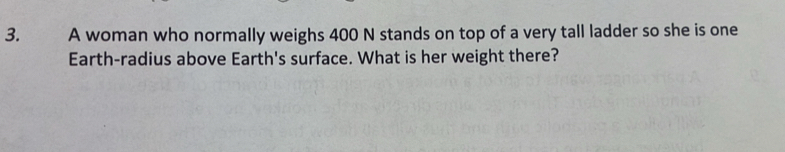 A woman who normally weighs 400 N stands on top of a very tall ladder so she is one 
Earth-radius above Earth's surface. What is her weight there?