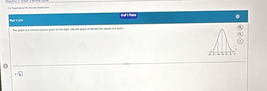 Objective 2: Graph a Normal Curve 
7.1 Properties of the Normal Distribution 
0 of 1 Point 
Part 1 of 2 
The graph of a normal curve is given on the right. Use the graph to identify the values of μ and σ
u=