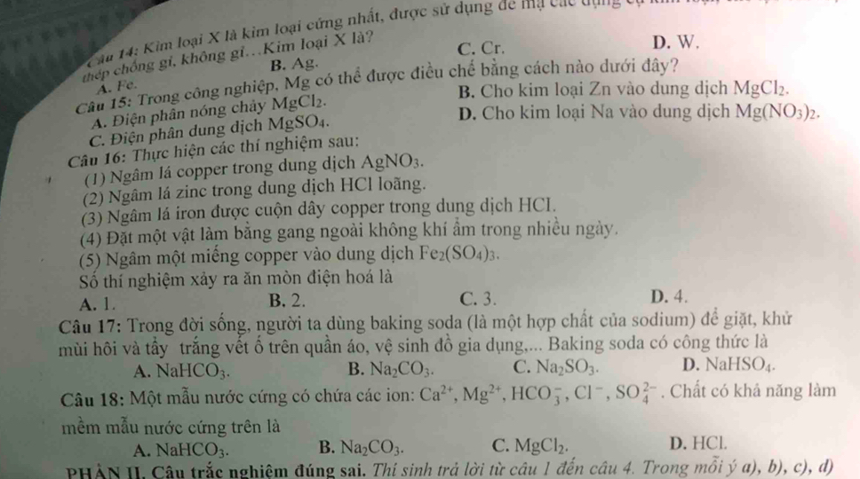 Kìm loại X là kim loại cứng nhất, được sử dụng đe mạ các qựng
C. Cr. D. W.
thép chống gi, không gi.Kim loại X là?
B. Ag.
Cầu 15: Trong công nghiệp, Mg có thể được điều chế bằng cách nào dưới đây?
A. Fe.
B. Cho kim loại Zn vào dung dịch MgCl_2.
D. Cho kim loại Na vào dung dịch Mg(NO_3)_2.
A. Điện phân nóng chảy MgCl₂.
C. Điện phân dung dịch MgSO₄.
Câu 16: Thực hiện các thí nghiệm sau:
(1) Ngâm lá copper trong dung dịch AgNO_3.
(2) Ngâm lá zinc trong dung dịch HCl loãng.
(3) Ngâm lá iron được cuộn dây copper trong dung dịch HCI.
(4) Đặt một vật làm bằng gang ngoài không khí ẩm trong nhiều ngày.
(5) Ngâm một miếng copper vào dung dịch Fe_2(SO_4)_3.
Số thí nghiệm xảy ra ăn mòn điện hoá là
A. 1. B. 2. C. 3. D. 4.
Câu 17: Trong đời sống, người ta dùng baking soda (là một hợp chất của sodium) để giặt, khử
mùi hôi và tấy trắng vết ố trên quần áo, vệ sinh đồ gia dụng,... Baking soda có công thức là
A. NaHCO_3. B. Na_2CO_3. C. Na_2SO_3. D. NaH SO_4.
Câu 18: Một mẫu nước cứng có chứa các ion: Ca^(2+),Mg^(2+),HCO_3^(-,Cl^-),SO_4^((2-). Chất có khả năng làm
mềm mẫu nước cứng trên là
A. NaHCO_3). B. Na_2CO_3. C. MgCl_2. D. HCl.
PHẢN II. Câu trắc nghiệm đúng sai. Thí sinh trả lời từ câu 1 đến cwidehat au4. Trong mhat Oihat ya),b),c),a